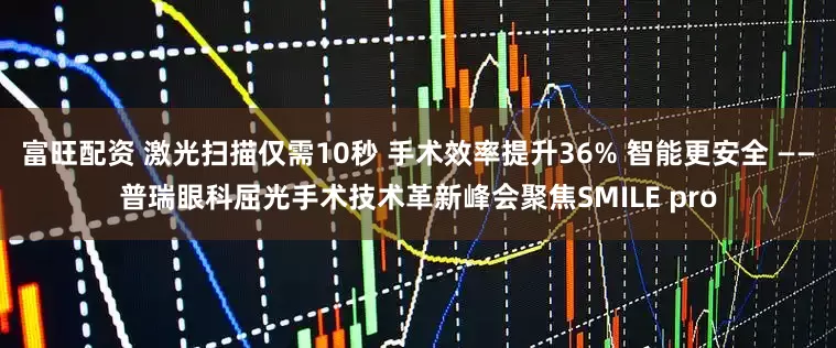 富旺配资 激光扫描仅需10秒 手术效率提升36% 智能更安全 ——普瑞眼科屈光手术技术革新峰会聚焦SMILE pro