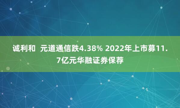 诚利和  元道通信跌4.38% 2022年上市募11.7亿元华融证券保荐
