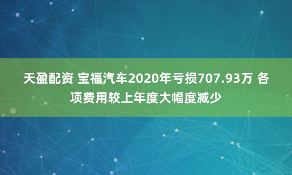 天盈配资 宝福汽车2020年亏损707.93万 各项费用较上年度大幅度减少