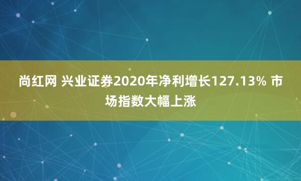 尚红网 兴业证券2020年净利增长127.13% 市场指数大幅上涨