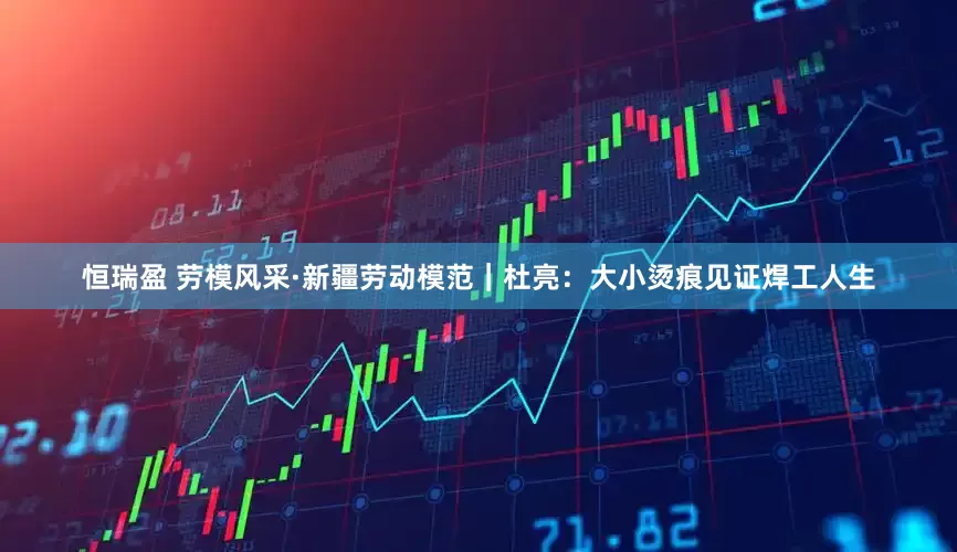 恒瑞盈 劳模风采·新疆劳动模范｜杜亮：大小烫痕见证焊工人生
