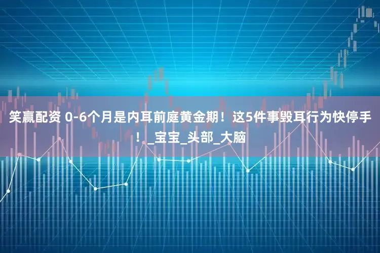 笑赢配资 0-6个月是内耳前庭黄金期！这5件事毁耳行为快停手！_宝宝_头部_大脑