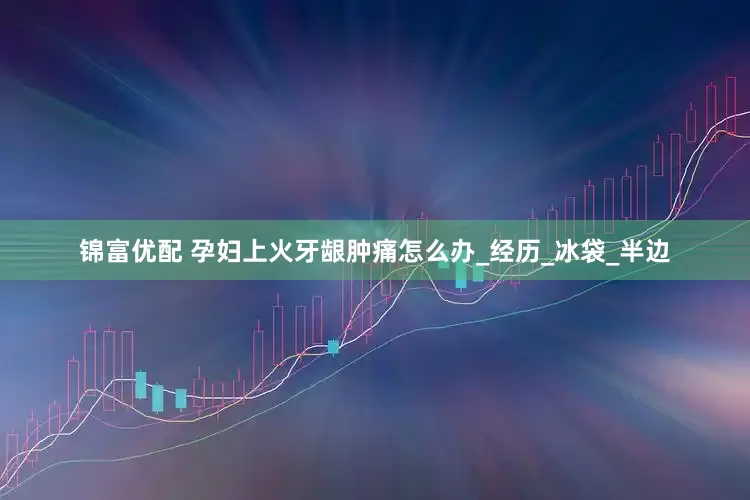 锦富优配 孕妇上火牙龈肿痛怎么办_经历_冰袋_半边