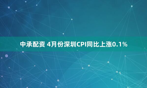 中承配资 4月份深圳CPI同比上涨0.1%