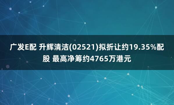 广发E配 升辉清洁(02521)拟折让约19.35%配股 最高净筹约4765万港元