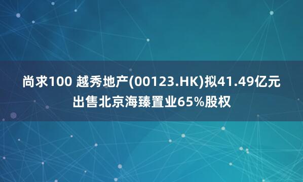 尚求100 越秀地产(00123.HK)拟41.49亿元出售北京海臻置业65%股权