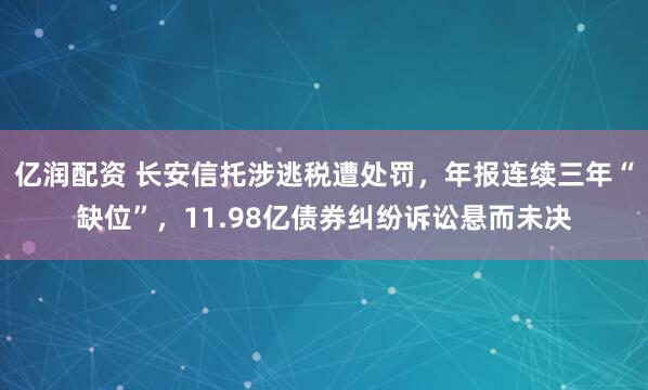 亿润配资 长安信托涉逃税遭处罚，年报连续三年“缺位”，11.98亿债券纠纷诉讼悬而未决