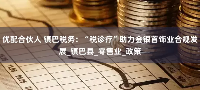 优配合伙人 镇巴税务：“税诊疗”助力金银首饰业合规发展_镇巴县_零售业_政策
