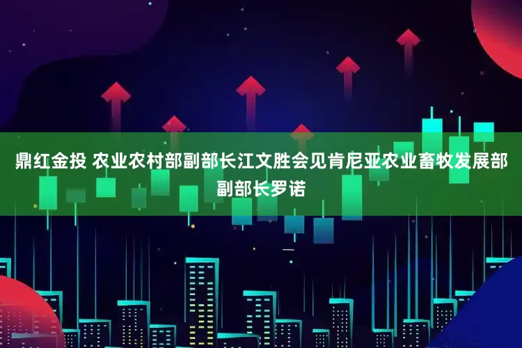 鼎红金投 农业农村部副部长江文胜会见肯尼亚农业畜牧发展部副部长罗诺