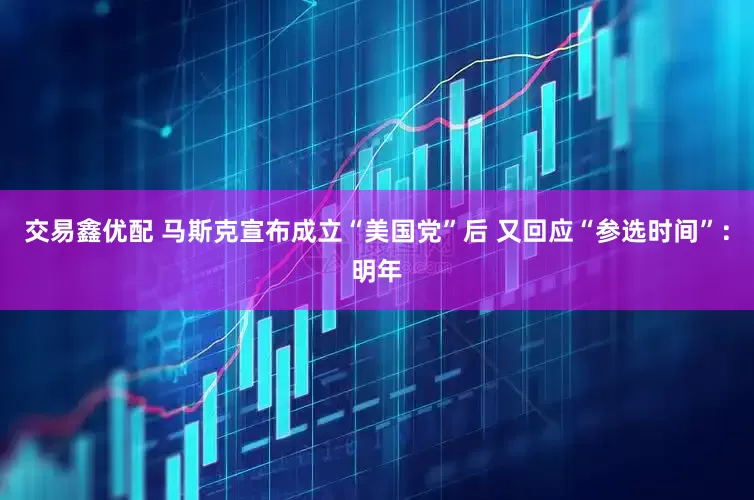 交易鑫优配 马斯克宣布成立“美国党”后 又回应“参选时间”：明年