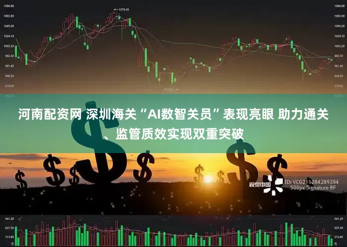 河南配资网 深圳海关“AI数智关员”表现亮眼 助力通关、监管质效实现双重突破
