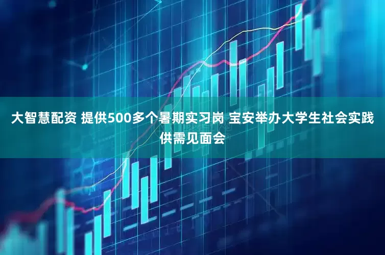 大智慧配资 提供500多个暑期实习岗 宝安举办大学生社会实践供需见面会