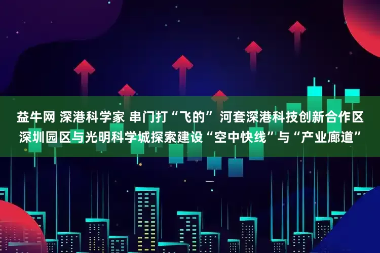 益牛网 深港科学家 串门打“飞的” 河套深港科技创新合作区深圳园区与光明科学城探索建设“空中快线”与“产业廊道”