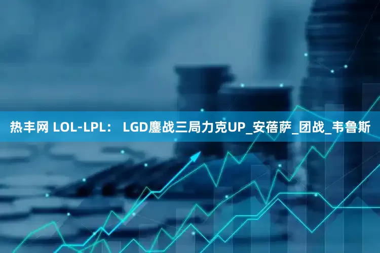 热丰网 LOL-LPL： LGD鏖战三局力克UP_安蓓萨_团战_韦鲁斯