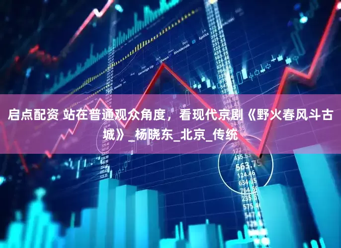 启点配资 站在普通观众角度，看现代京剧《野火春风斗古城》_杨晓东_北京_传统
