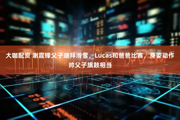 大咖配资 谢霆锋父子迪拜滑雪，Lucas和爸爸比赛，身姿动作帅父子旗鼓相当