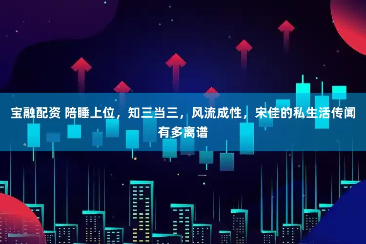 宝融配资 陪睡上位，知三当三，风流成性，宋佳的私生活传闻有多离谱