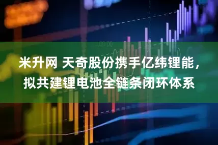 米升网 天奇股份携手亿纬锂能，拟共建锂电池全链条闭环体系