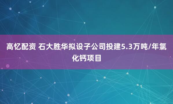 高忆配资 石大胜华拟设子公司投建5.3万吨/年氯化钙项目