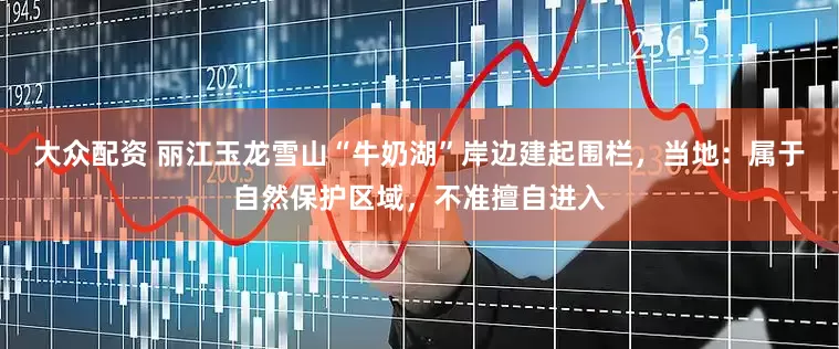 大众配资 丽江玉龙雪山“牛奶湖”岸边建起围栏，当地：属于自然保护区域，不准擅自进入