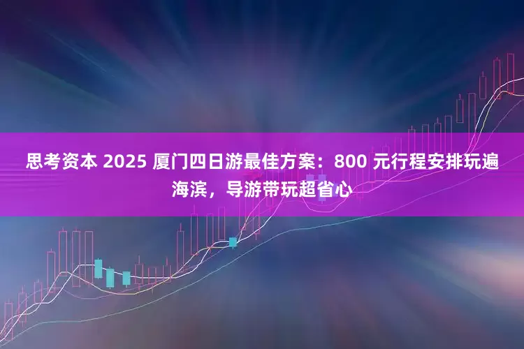 思考资本 2025 厦门四日游最佳方案：800 元行程安排玩遍海滨，导游带玩超省心