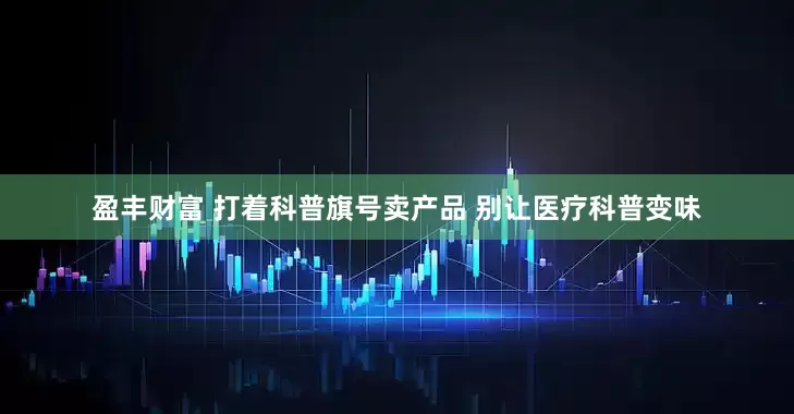 盈丰财富 打着科普旗号卖产品 别让医疗科普变味