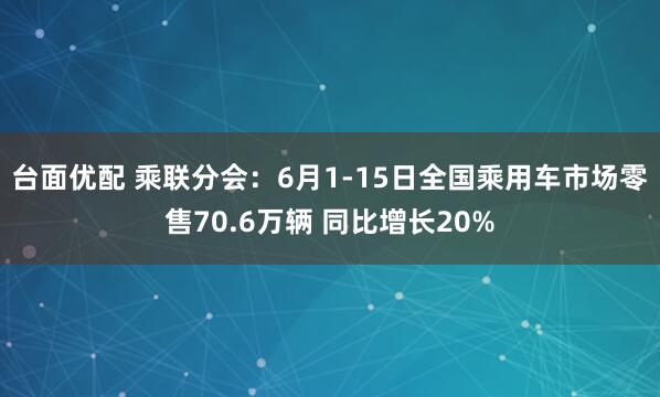 台面优配 乘联分会：6月1-15日全国乘用车市场零售70.6万辆 同比增长20%