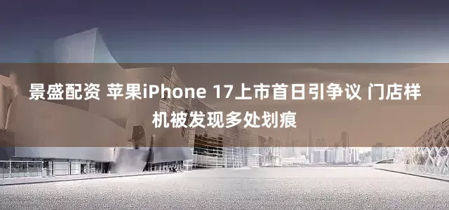 景盛配资 苹果iPhone 17上市首日引争议 门店样机被发现多处划痕