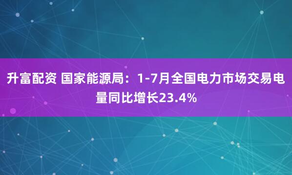 升富配资 国家能源局：1-7月全国电力市场交易电量同比增长23.4%